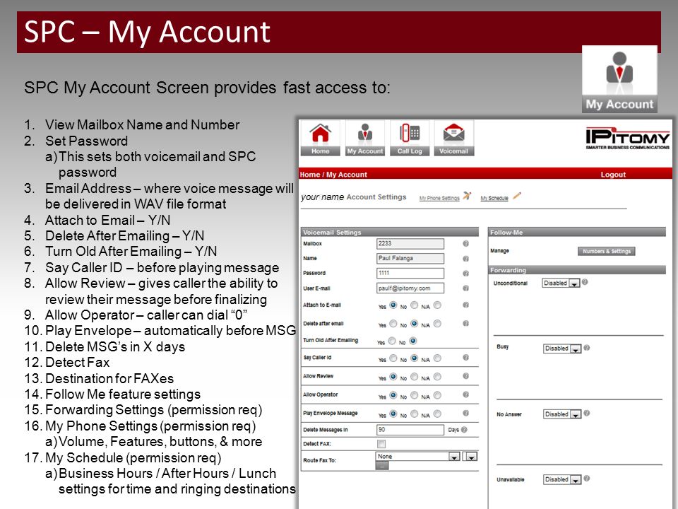 SPC – My Account SPC My Account Screen provides fast access to: 1.View Mailbox Name and Number 2.Set Password a)This sets both voic and SPC password 3. Address – where voice message will be delivered in WAV file format 4.Attach to  – Y/N 5.Delete After  ing – Y/N 6.Turn Old After  ing – Y/N 7.Say Caller ID – before playing message 8.Allow Review – gives caller the ability to review their message before finalizing 9.Allow Operator – caller can dial 0 10.Play Envelope – automatically before MSG 11.Delete MSG’s in X days 12.Detect Fax 13.Destination for FAXes 14.Follow Me feature settings 15.Forwarding Settings (permission req) 16.My Phone Settings (permission req) a)Volume, Features, buttons, & more 17.My Schedule (permission req) a)Business Hours / After Hours / Lunch settings for time and ringing destinations your name