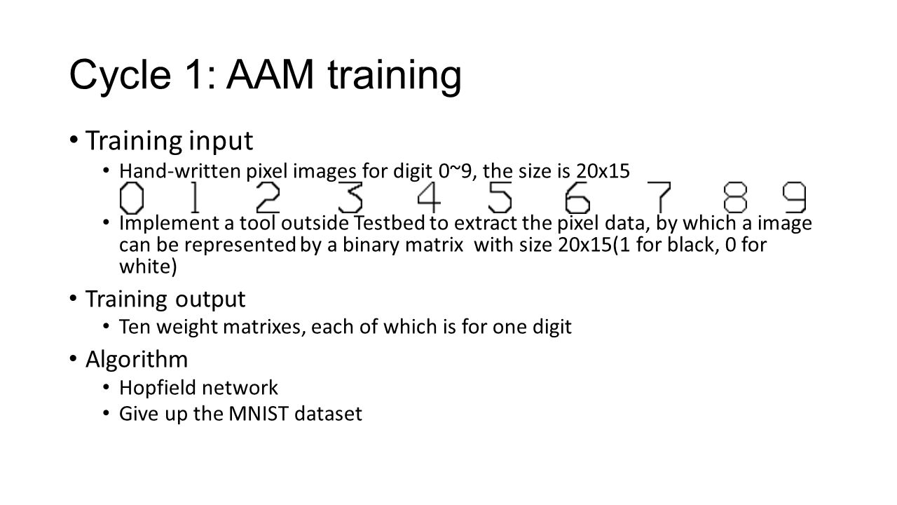 Cycle 1: AAM training Training input Hand-written pixel images for digit 0~9, the size is 20x15 Implement a tool outside Testbed to extract the pixel data, by which a image can be represented by a binary matrix with size 20x15(1 for black, 0 for white) Training output Ten weight matrixes, each of which is for one digit Algorithm Hopfield network Give up the MNIST dataset