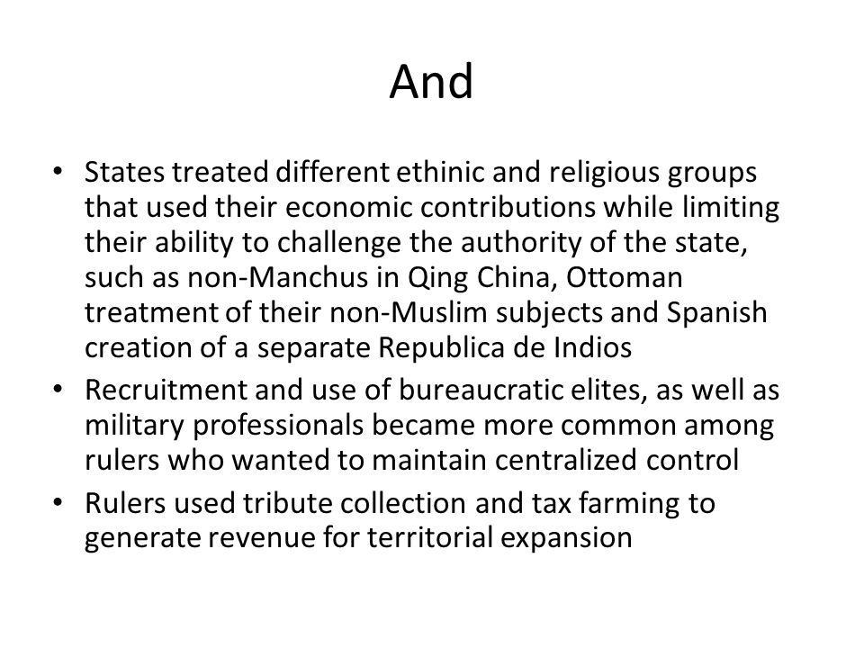 And States treated different ethinic and religious groups that used their economic contributions while limiting their ability to challenge the authority of the state, such as non-Manchus in Qing China, Ottoman treatment of their non-Muslim subjects and Spanish creation of a separate Republica de Indios Recruitment and use of bureaucratic elites, as well as military professionals became more common among rulers who wanted to maintain centralized control Rulers used tribute collection and tax farming to generate revenue for territorial expansion