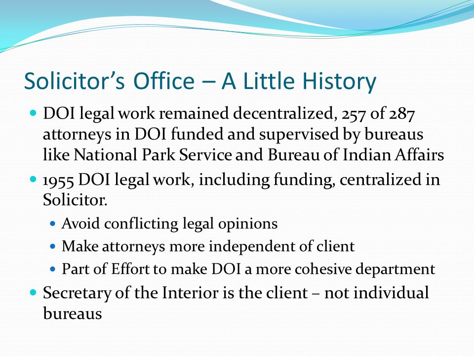 Solicitor’s Office – A Little History DOI legal work remained decentralized, 257 of 287 attorneys in DOI funded and supervised by bureaus like National Park Service and Bureau of Indian Affairs 1955 DOI legal work, including funding, centralized in Solicitor.
