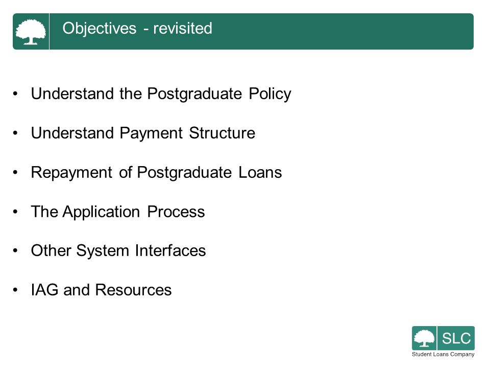 Objectives - revisited Understand the Postgraduate Policy Understand Payment Structure Repayment of Postgraduate Loans The Application Process Other System Interfaces IAG and Resources