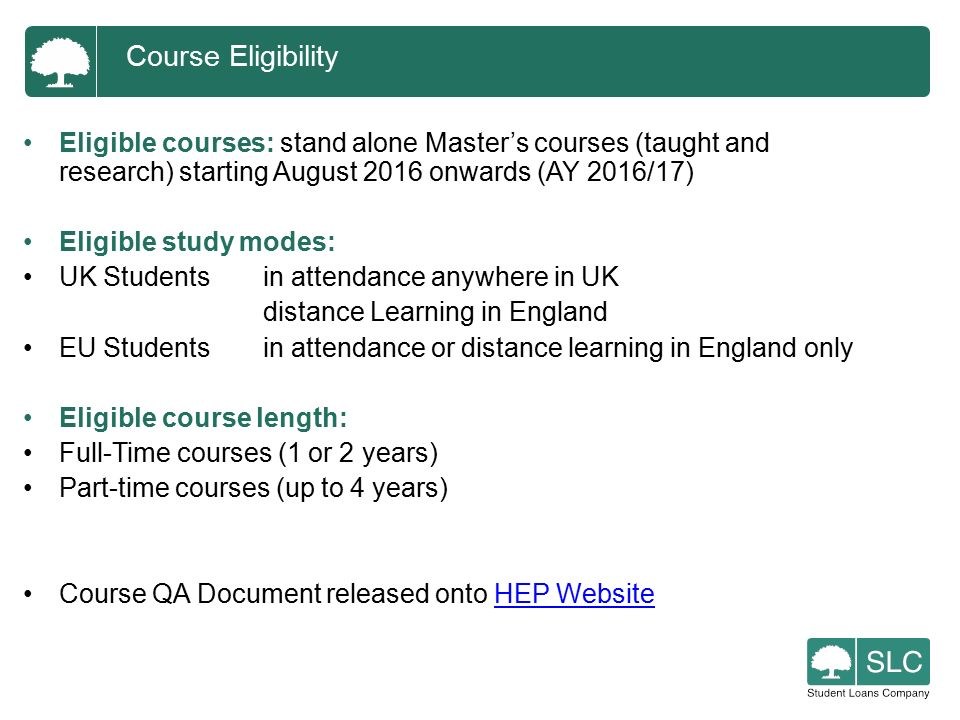 Eligible courses: stand alone Master’s courses (taught and research) starting August 2016 onwards (AY 2016/17) Eligible study modes: UK Studentsin attendance anywhere in UK distance Learning in England EU Studentsin attendance or distance learning in England only Eligible course length: Full-Time courses (1 or 2 years) Part-time courses (up to 4 years) Course QA Document released onto HEP WebsiteHEP Website Course Eligibility
