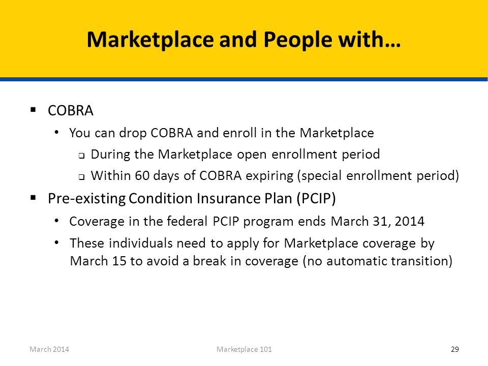 29Marketplace 101March 2014  COBRA You can drop COBRA and enroll in the Marketplace  During the Marketplace open enrollment period  Within 60 days of COBRA expiring (special enrollment period)  Pre-existing Condition Insurance Plan (PCIP) Coverage in the federal PCIP program ends March 31, 2014 These individuals need to apply for Marketplace coverage by March 15 to avoid a break in coverage (no automatic transition) Marketplace and People with…