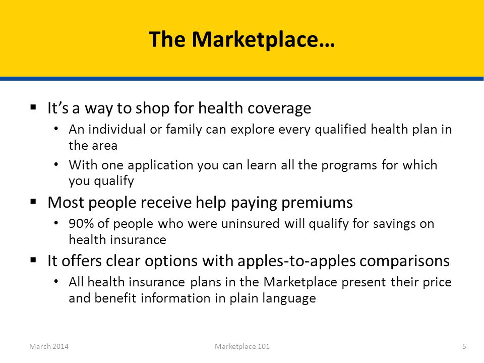 It’s a way to shop for health coverage An individual or family can explore every qualified health plan in the area With one application you can learn all the programs for which you qualify  Most people receive help paying premiums 90% of people who were uninsured will qualify for savings on health insurance  It offers clear options with apples-to-apples comparisons All health insurance plans in the Marketplace present their price and benefit information in plain language The Marketplace… 5March 2014Marketplace 101