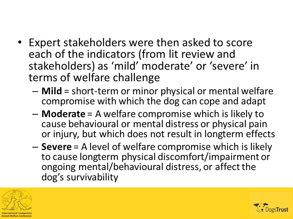 Expert stakeholders were then asked to score each of the indicators (from lit review and stakeholders) as ‘mild’ moderate’ or ‘severe’ in terms of welfare challenge – Mild = short-term or minor physical or mental welfare compromise with which the dog can cope and adapt – Moderate = A welfare compromise which is likely to cause behavioural or mental distress or physical pain or injury, but which does not result in longterm effects – Severe = A level of welfare compromise which is likely to cause longterm physical discomfort/impairment or ongoing mental/behavioural distress, or affect the dog’s survivability