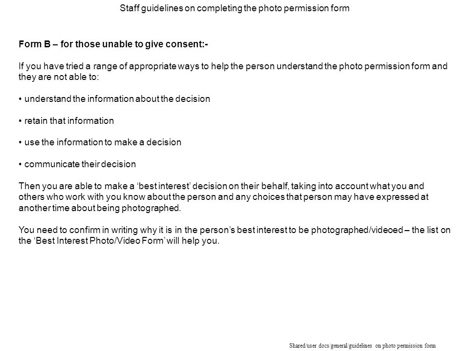 Shared/user docs/general/guidelines on photo permission form Form B – for those unable to give consent:- If you have tried a range of appropriate ways to help the person understand the photo permission form and they are not able to: understand the information about the decision retain that information use the information to make a decision communicate their decision Then you are able to make a ‘best interest’ decision on their behalf, taking into account what you and others who work with you know about the person and any choices that person may have expressed at another time about being photographed.