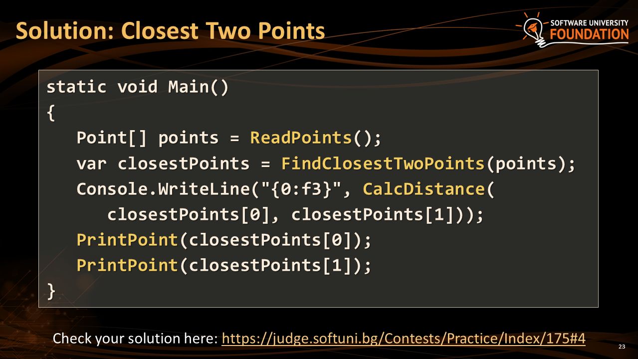 23 Solution: Closest Two Points static void Main() { Point[] points = ReadPoints(); Point[] points = ReadPoints(); var closestPoints = FindClosestTwoPoints(points); var closestPoints = FindClosestTwoPoints(points); Console.WriteLine( {0:f3} , CalcDistance( Console.WriteLine( {0:f3} , CalcDistance( closestPoints[0], closestPoints[1])); closestPoints[0], closestPoints[1])); PrintPoint(closestPoints[0]); PrintPoint(closestPoints[0]); PrintPoint(closestPoints[1]); PrintPoint(closestPoints[1]);} Check your solution here: