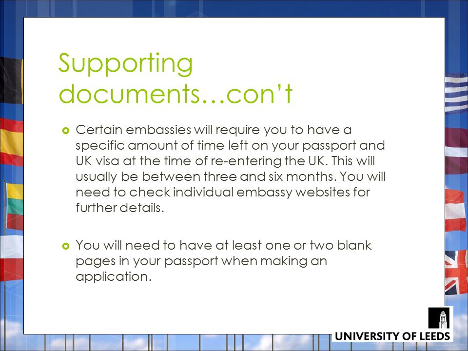 Supporting documents…con’t  Certain embassies will require you to have a specific amount of time left on your passport and UK visa at the time of re-entering the UK.