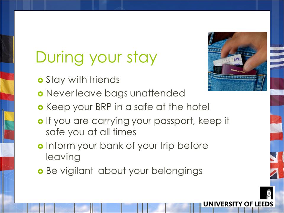 During your stay  Stay with friends  Never leave bags unattended  Keep your BRP in a safe at the hotel  If you are carrying your passport, keep it safe you at all times  Inform your bank of your trip before leaving  Be vigilant about your belongings