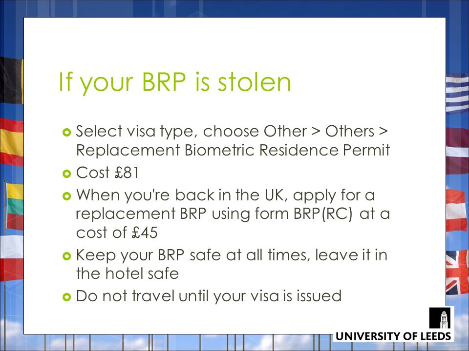 If your BRP is stolen  Select visa type, choose Other > Others > Replacement Biometric Residence Permit  Cost £81  When you re back in the UK, apply for a replacement BRP using form BRP(RC) at a cost of £45  Keep your BRP safe at all times, leave it in the hotel safe  Do not travel until your visa is issued