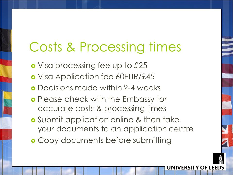 Costs & Processing times  Visa processing fee up to £25  Visa Application fee 60EUR/£45  Decisions made within 2-4 weeks  Please check with the Embassy for accurate costs & processing times  Submit application online & then take your documents to an application centre  Copy documents before submitting