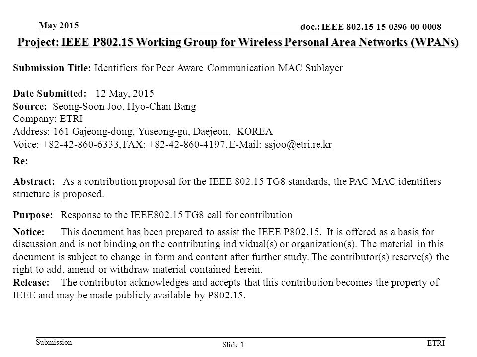 doc.: IEEE Submission ETRI May 2015 Slide 1 Project: IEEE P Working Group for Wireless Personal Area Networks (WPANs) Submission Title: Identifiers for Peer Aware Communication MAC Sublayer Date Submitted: 12 May, 2015 Source: Seong-Soon Joo, Hyo-Chan Bang Company: ETRI Address: 161 Gajeong-dong, Yuseong-gu, Daejeon, KOREA Voice: , FAX: ,   Re: Abstract: As a contribution proposal for the IEEE TG8 standards, the PAC MAC identifiers structure is proposed.