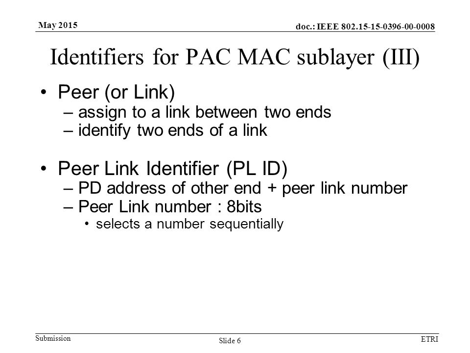 doc.: IEEE Submission ETRI May 2015 Identifiers for PAC MAC sublayer (III) Peer (or Link) –assign to a link between two ends –identify two ends of a link Peer Link Identifier (PL ID) –PD address of other end + peer link number –Peer Link number : 8bits selects a number sequentially Slide 6