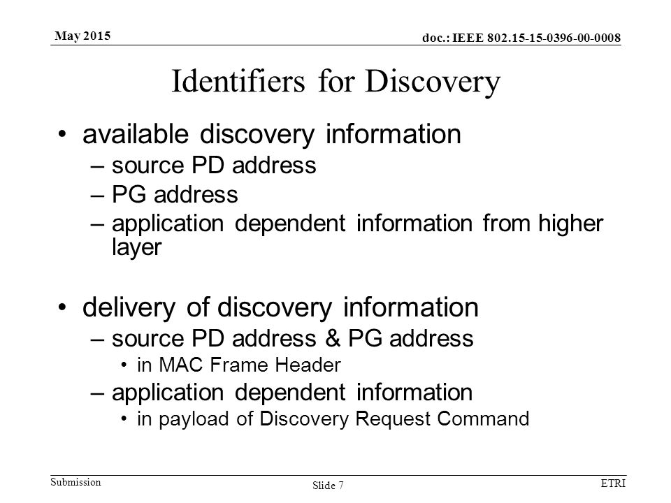 doc.: IEEE Submission ETRI May 2015 Identifiers for Discovery available discovery information –source PD address –PG address –application dependent information from higher layer delivery of discovery information –source PD address & PG address in MAC Frame Header –application dependent information in payload of Discovery Request Command Slide 7
