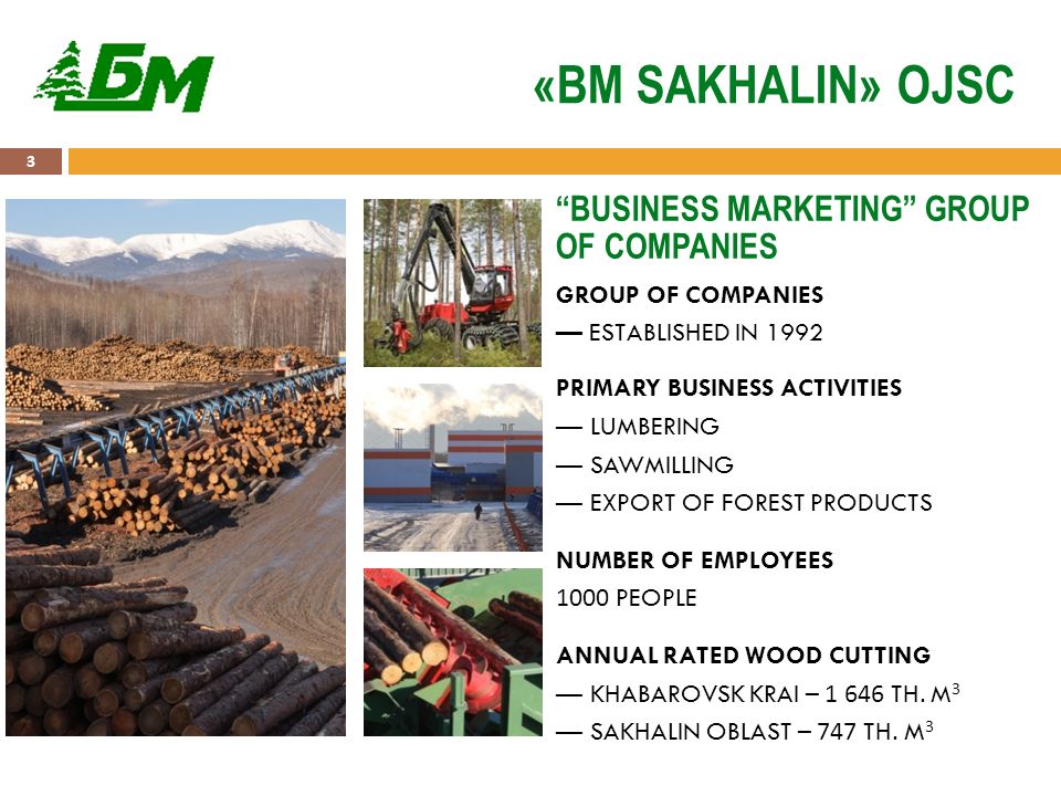 3 «BM SAKHALIN» OJSC GROUP OF COMPANIES — ESTABLISHED IN 1992 PRIMARY BUSINESS ACTIVITIES — LUMBERING — SAWMILLING — EXPORT OF FOREST PRODUCTS NUMBER OF EMPLOYEES 1000 PEOPLE ANNUAL RATED WOOD CUTTING — KHABAROVSK KRAI – TH.