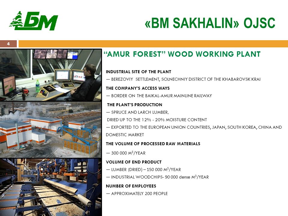 4 «BM SAKHALIN» OJSC INDUSTRIAL SITE OF THE PLANT — BEREZOVIY SETTLEMENT, SOLNECHNIY DISTRICT OF THE KHABAROVSK KRAI THE COMPANY’S ACCESS WAYS — BORDER ON THE BAIKAL-AMUR MAINLINE RAILWAY THE PLANT’S PRODUCTION SPRUCE AND LARCH LUMBER DRIED UP TO THE 12% - 20% MOISTURE CONTENT — SPRUCE AND LARCH LUMBER, DRIED UP TO THE 12% - 20% MOISTURE CONTENT EXPORTED TO THE EUROPEAN UNION COUNTRIES, JAPAN, SOUTH KOREA, CHINA AND DOMESTIC MARKET — EXPORTED TO THE EUROPEAN UNION COUNTRIES, JAPAN, SOUTH KOREA, CHINA AND DOMESTIC MARKET THE VOLUME OF PROCESSED RAW MATERIALS — M 3 /YEAR VOLUME OF END PRODUCT — LUMBER (DRIED) – M 3 /YEAR — INDUSTRIAL WOODCHIPS dense M 3 /YEAR NUMBER OF EMPLOYEES — APPROXIMATELY 200 PEOPLE AMUR FOREST WOOD WORKING PLANT