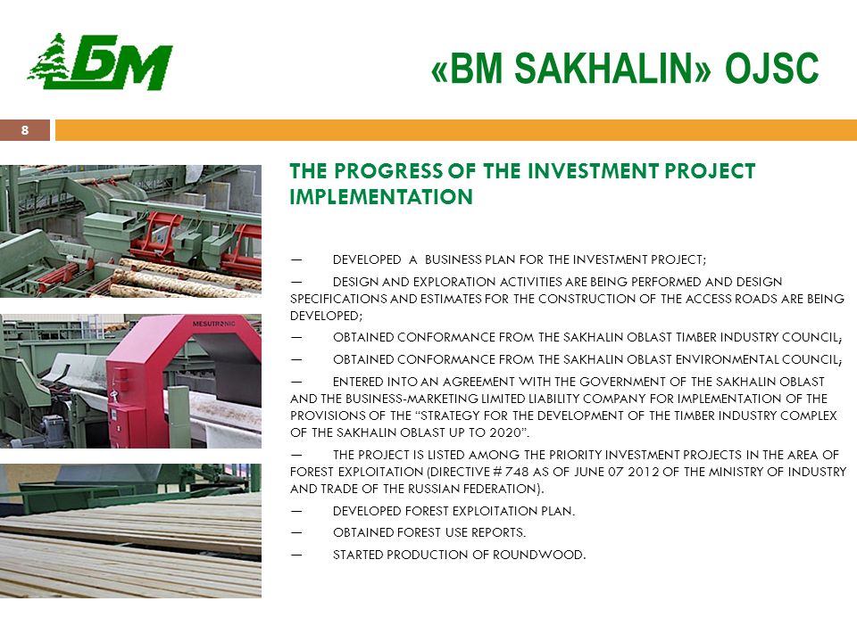 8 «BM SAKHALIN» OJSC THE PROGRESS OF THE INVESTMENT PROJECT IMPLEMENTATION ― DEVELOPED A BUSINESS PLAN FOR THE INVESTMENT PROJECT; ― DESIGN AND EXPLORATION ACTIVITIES ARE BEING PERFORMED AND DESIGN SPECIFICATIONS AND ESTIMATES FOR THE CONSTRUCTION OF THE ACCESS ROADS ARE BEING DEVELOPED; ― OBTAINED CONFORMANCE FROM THE SAKHALIN OBLAST TIMBER INDUSTRY COUNCIL; ― OBTAINED CONFORMANCE FROM THE SAKHALIN OBLAST ENVIRONMENTAL COUNCIL; ― ENTERED INTO AN AGREEMENT WITH THE GOVERNMENT OF THE SAKHALIN OBLAST AND THE BUSINESS-MARKETING LIMITED LIABILITY COMPANY FOR IMPLEMENTATION OF THE PROVISIONS OF THE STRATEGY FOR THE DEVELOPMENT OF THE TIMBER INDUSTRY COMPLEX OF THE SAKHALIN OBLAST UP TO