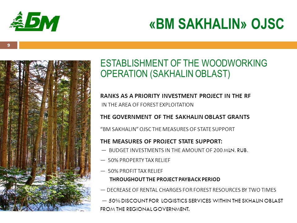 9 «BM SAKHALIN» OJSC RANKS AS A PRIORITY INVESTMENT PROJECT IN THE RF IN THE AREA OF FOREST EXPLOITATION THE GOVERNMENT OF THE SAKHALIN OBLAST GRANTS BM SAKHALIN OJSC THE MEASURES OF STATE SUPPORT THE MEASURES OF PROJECT STATE SUPPORT: — BUDGET INVESTMENTS IN THE AMOUNT OF 200 MLN.