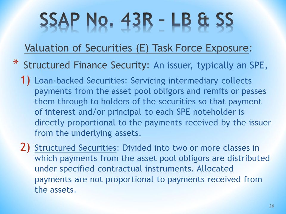 Valuation of Securities (E) Task Force Exposure: * Structured Finance Security: An issuer, typically an SPE, 1) Loan-backed Securities: Servicing intermediary collects payments from the asset pool obligors and remits or passes them through to holders of the securities so that payment of interest and/or principal to each SPE noteholder is directly proportional to the payments received by the issuer from the underlying assets.