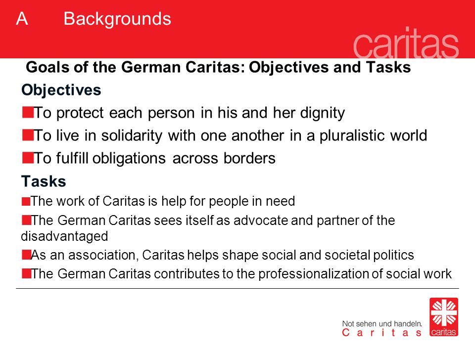 Goals of the German Caritas: Objectives and Tasks Objectives To protect each person in his and her dignity To live in solidarity with one another in a pluralistic world To fulfill obligations across borders Tasks The work of Caritas is help for people in need The German Caritas sees itself as advocate and partner of the disadvantaged As an association, Caritas helps shape social and societal politics The German Caritas contributes to the professionalization of social work A Backgrounds