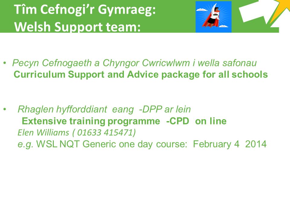Tîm Cefnogi’r Gymraeg: Welsh Support team: Pecyn Cefnogaeth a Chyngor Cwricwlwm i wella safonau Curriculum Support and Advice package for all schools Rhaglen hyfforddiant eang -DPP ar lein Extensive training programme -CPD on line Elen Williams ( ) e.g.