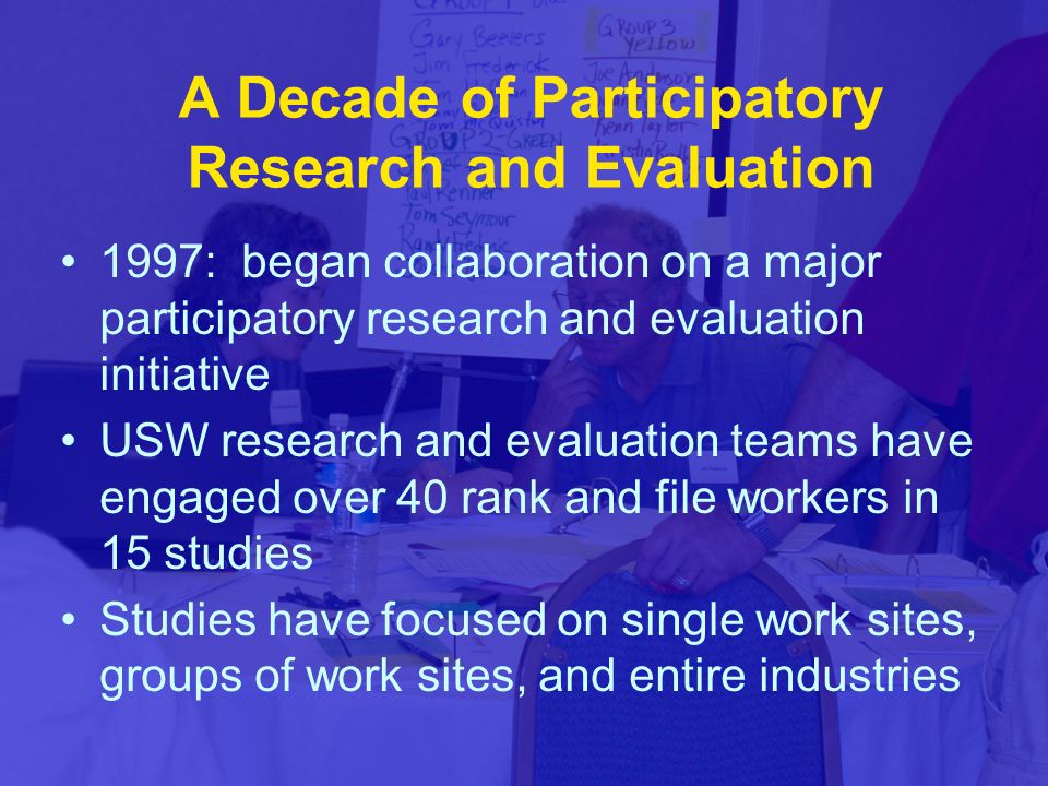 A Decade of Participatory Research and Evaluation 1997: began collaboration on a major participatory research and evaluation initiative USW research and evaluation teams have engaged over 40 rank and file workers in 15 studies Studies have focused on single work sites, groups of work sites, and entire industries