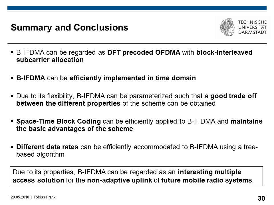 | Tobias Frank Summary and Conclusions  B-IFDMA can be regarded as DFT precoded OFDMA with block-interleaved subcarrier allocation  B-IFDMA can be efficiently implemented in time domain  Due to its flexibility, B-IFDMA can be parameterized such that a good trade off between the different properties of the scheme can be obtained  Space-Time Block Coding can be efficiently applied to B-IFDMA and maintains the basic advantages of the scheme  Different data rates can be efficiently accommodated to B-IFDMA using a tree- based algorithm 30 Due to its properties, B-IFDMA can be regarded as an interesting multiple access solution for the non-adaptive uplink of future mobile radio systems.