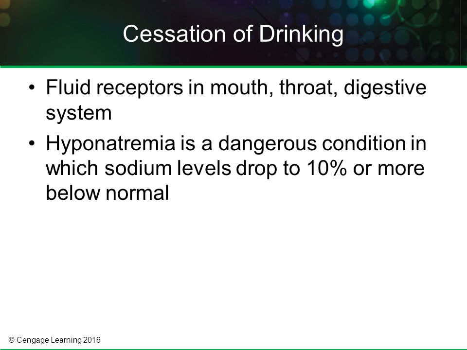© Cengage Learning 2016 Fluid receptors in mouth, throat, digestive system Hyponatremia is a dangerous condition in which sodium levels drop to 10% or more below normal Cessation of Drinking
