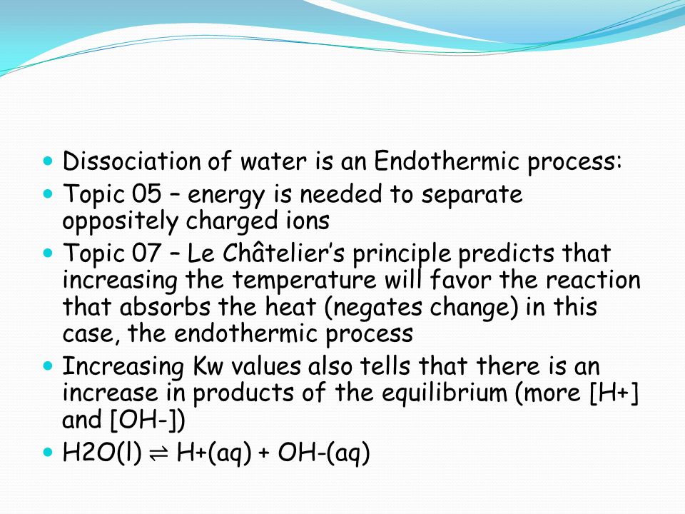 Dissociation of water is an Endothermic process: Topic 05 – energy is needed to separate oppositely charged ions Topic 07 – Le Châtelier’s principle predicts that increasing the temperature will favor the reaction that absorbs the heat (negates change) in this case, the endothermic process Increasing Kw values also tells that there is an increase in products of the equilibrium (more [H+] and [OH-]) H2O(l) ⇌ H+(aq) + OH-(aq)
