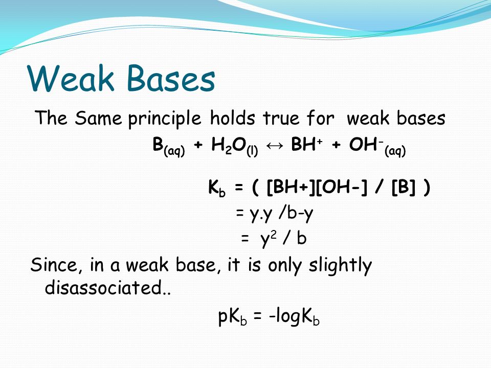 Weak Bases The Same principle holds true for weak bases B (aq) + H 2 O (l) ↔ BH + + OH - (aq) K b = ( [BH+][OH-] / [B] ) = y.y /b-y = y 2 / b Since, in a weak base, it is only slightly disassociated..