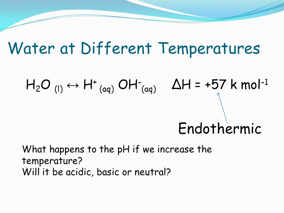 Water at Different Temperatures H 2 O (l) ↔ H + (aq) OH - (aq) ∆H = +57 k mol -1 Endothermic What happens to the pH if we increase the temperature.