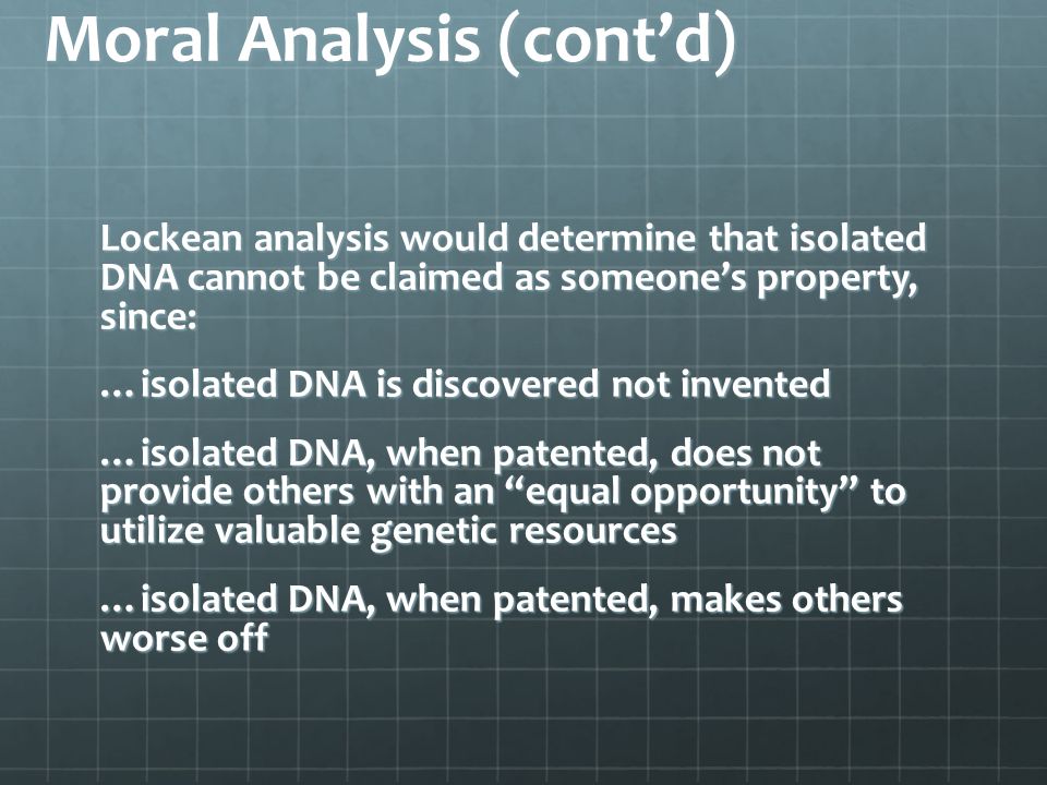 Moral Analysis (cont’d) Lockean analysis would determine that isolated DNA cannot be claimed as someone’s property, since: …isolated DNA is discovered not invented …isolated DNA, when patented, does not provide others with an equal opportunity to utilize valuable genetic resources …isolated DNA, when patented, makes others worse off