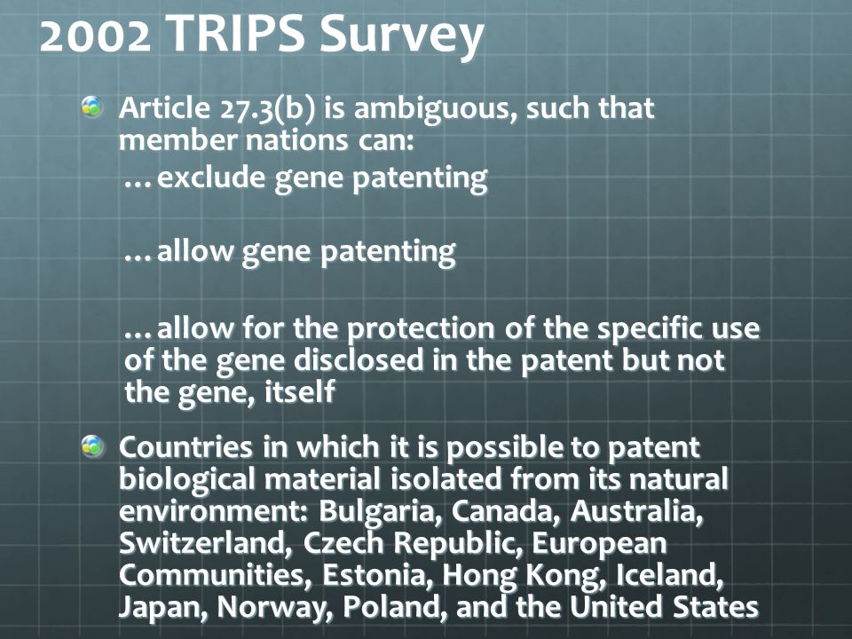 2002 TRIPS Survey Article 27.3(b) is ambiguous, such that member nations can: …exclude gene patenting …allow gene patenting …allow for the protection of the specific use of the gene disclosed in the patent but not the gene, itself Countries in which it is possible to patent biological material isolated from its natural environment: Bulgaria, Canada, Australia, Switzerland, Czech Republic, European Communities, Estonia, Hong Kong, Iceland, Japan, Norway, Poland, and the United States