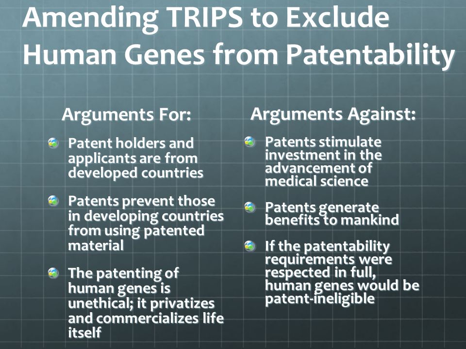 Amending TRIPS to Exclude Human Genes from Patentability Arguments For: Patent holders and applicants are from developed countries Patents prevent those in developing countries from using patented material The patenting of human genes is unethical; it privatizes and commercializes life itself Arguments Against: Patents stimulate investment in the advancement of medical science Patents generate benefits to mankind If the patentability requirements were respected in full, human genes would be patent-ineligible
