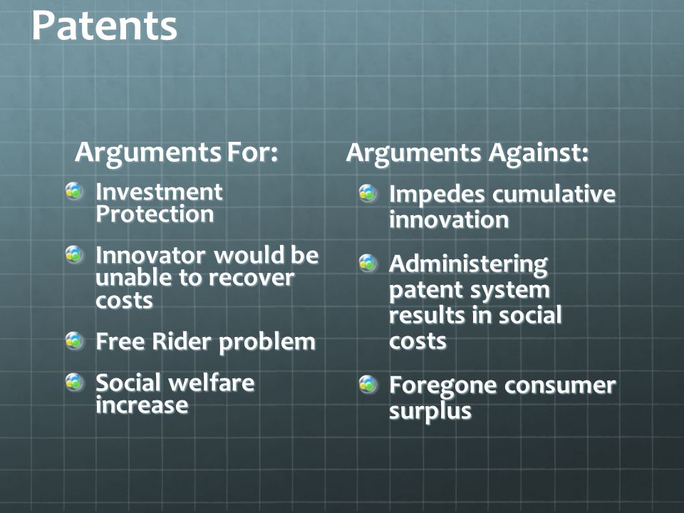 Patents Arguments For: Investment Protection Innovator would be unable to recover costs Free Rider problem Social welfare increase Arguments Against: Impedes cumulative innovation Administering patent system results in social costs Foregone consumer surplus
