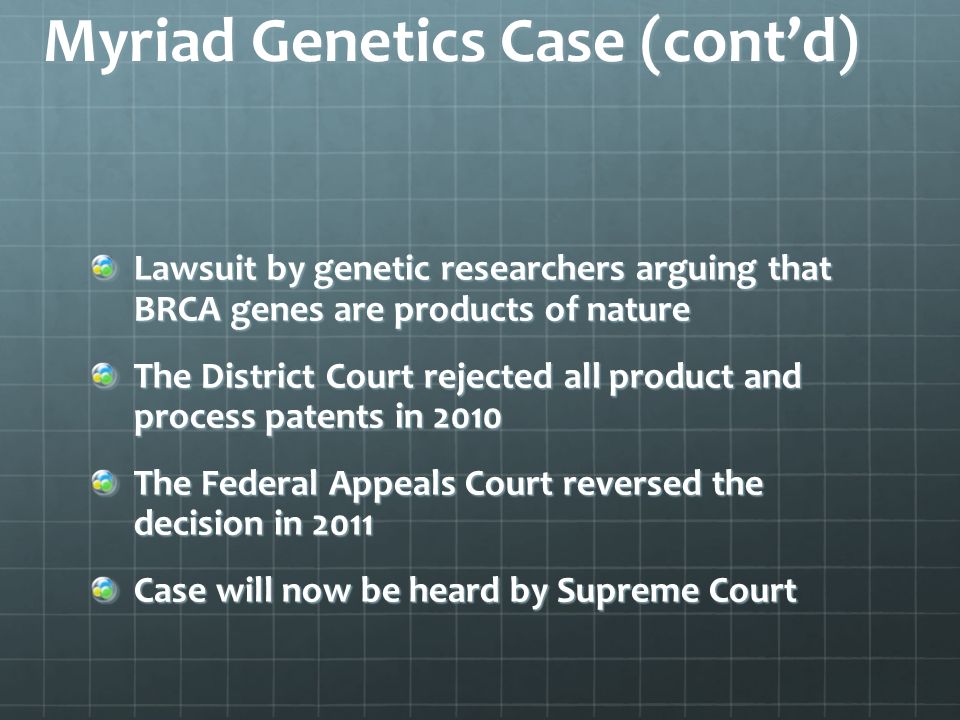 Myriad Genetics Case (cont’d) Lawsuit by genetic researchers arguing that BRCA genes are products of nature The District Court rejected all product and process patents in 2010 The Federal Appeals Court reversed the decision in 2011 Case will now be heard by Supreme Court