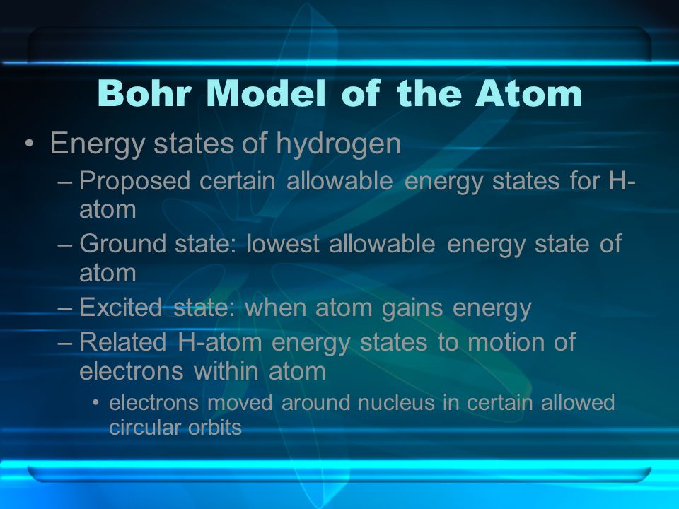 Bohr Model of the Atom Energy states of hydrogen –Proposed certain allowable energy states for H- atom –Ground state: lowest allowable energy state of atom –Excited state: when atom gains energy –Related H-atom energy states to motion of electrons within atom electrons moved around nucleus in certain allowed circular orbits