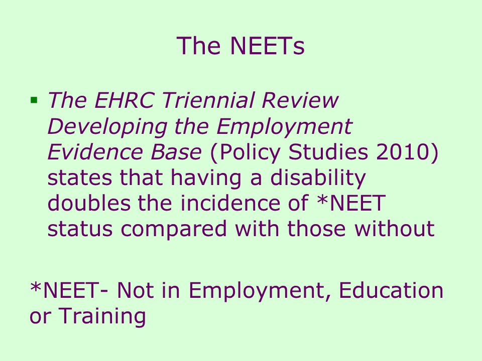 The NEETs  The EHRC Triennial Review Developing the Employment Evidence Base (Policy Studies 2010) states that having a disability doubles the incidence of *NEET status compared with those without *NEET- Not in Employment, Education or Training