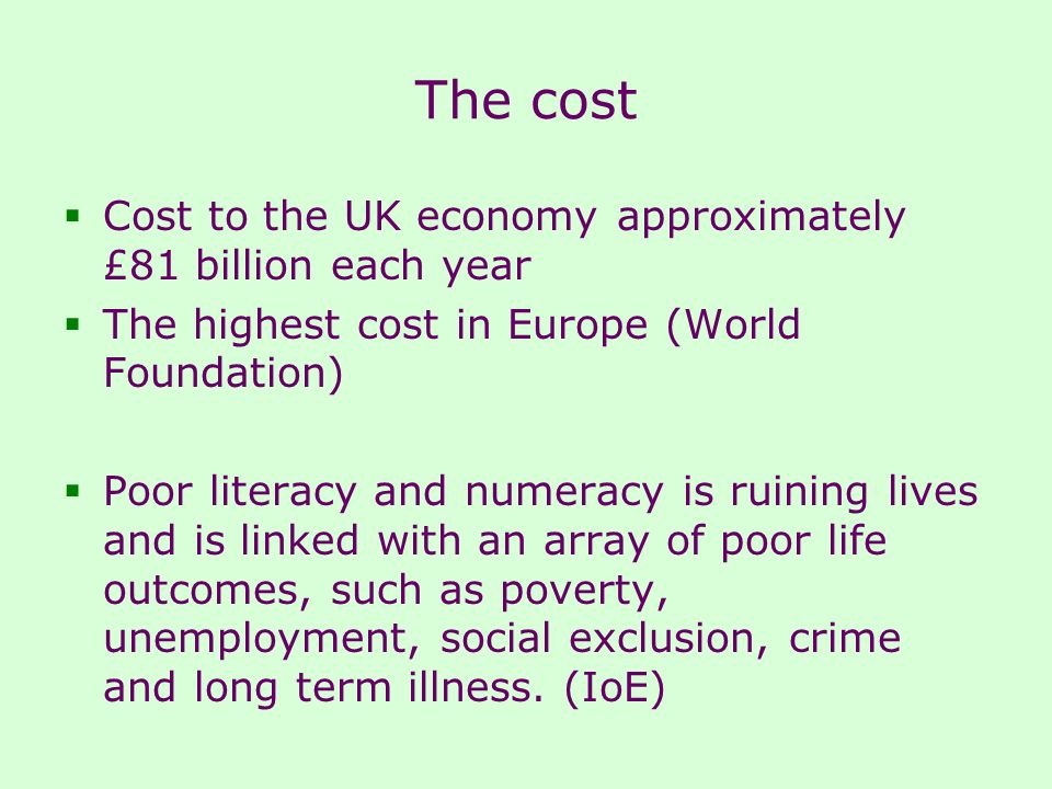 The cost  Cost to the UK economy approximately £81 billion each year  The highest cost in Europe (World Foundation)  Poor literacy and numeracy is ruining lives and is linked with an array of poor life outcomes, such as poverty, unemployment, social exclusion, crime and long term illness.