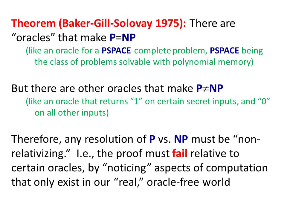 Theorem (Baker-Gill-Solovay 1975): There are oracles that make P=NP (like an oracle for a PSPACE-complete problem, PSPACE being the class of problems solvable with polynomial memory) But there are other oracles that make P  NP (like an oracle that returns 1 on certain secret inputs, and 0 on all other inputs) Therefore, any resolution of P vs.