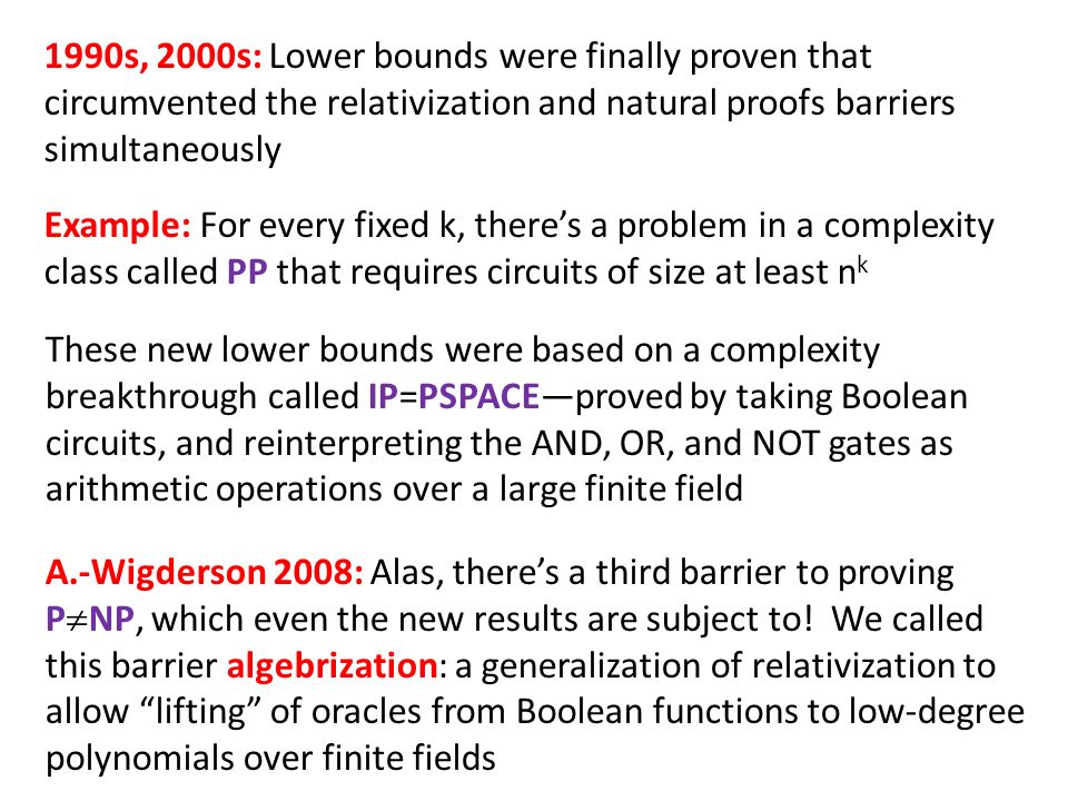 1990s, 2000s: Lower bounds were finally proven that circumvented the relativization and natural proofs barriers simultaneously Example: For every fixed k, there’s a problem in a complexity class called PP that requires circuits of size at least n k These new lower bounds were based on a complexity breakthrough called IP=PSPACE—proved by taking Boolean circuits, and reinterpreting the AND, OR, and NOT gates as arithmetic operations over a large finite field A.-Wigderson 2008: Alas, there’s a third barrier to proving P  NP, which even the new results are subject to.
