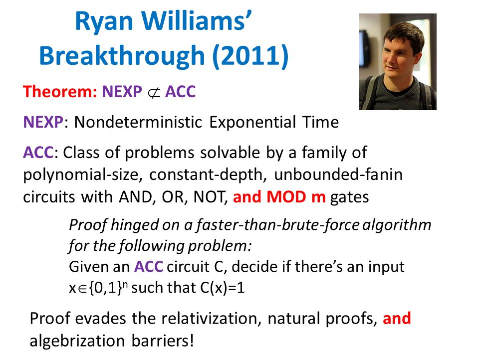Ryan Williams’ Breakthrough (2011) Theorem: NEXP  ACC NEXP: Nondeterministic Exponential Time ACC: Class of problems solvable by a family of polynomial-size, constant-depth, unbounded-fanin circuits with AND, OR, NOT, and MOD m gates Proof hinged on a faster-than-brute-force algorithm for the following problem: Given an ACC circuit C, decide if there’s an input x  {0,1} n such that C(x)=1 Proof evades the relativization, natural proofs, and algebrization barriers!