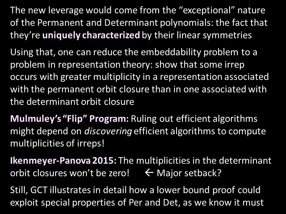 The new leverage would come from the exceptional nature of the Permanent and Determinant polynomials: the fact that they’re uniquely characterized by their linear symmetries Using that, one can reduce the embeddability problem to a problem in representation theory: show that some irrep occurs with greater multiplicity in a representation associated with the permanent orbit closure than in one associated with the determinant orbit closure Mulmuley’s Flip Program: Ruling out efficient algorithms might depend on discovering efficient algorithms to compute multiplicities of irreps.