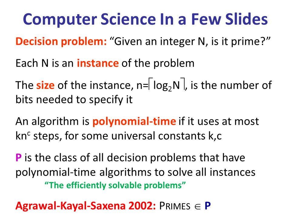 Decision problem: Given an integer N, is it prime Each N is an instance of the problem The size of the instance, n=  log 2 N , is the number of bits needed to specify it An algorithm is polynomial-time if it uses at most kn c steps, for some universal constants k,c P is the class of all decision problems that have polynomial-time algorithms to solve all instances The efficiently solvable problems Agrawal-Kayal-Saxena 2002: P RIMES  P Computer Science In a Few Slides