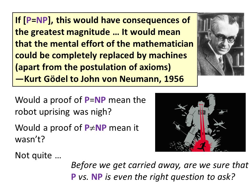 If [P=NP], this would have consequences of the greatest magnitude … It would mean that the mental effort of the mathematician could be completely replaced by machines (apart from the postulation of axioms) —Kurt Gödel to John von Neumann, 1956 Before we get carried away, are we sure that P vs.