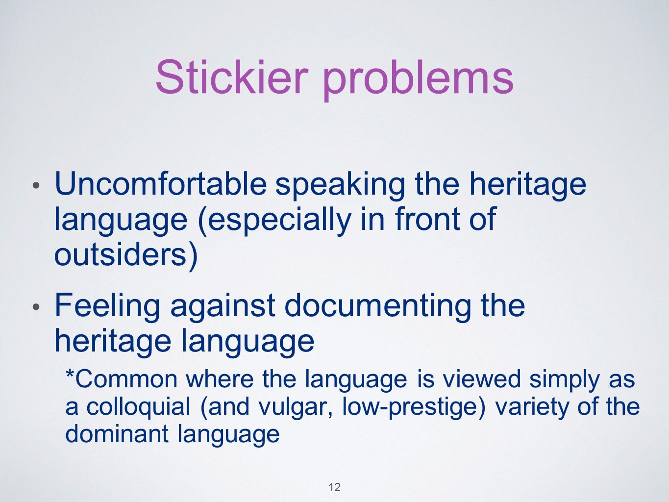 Stickier problems Uncomfortable speaking the heritage language (especially in front of outsiders) Feeling against documenting the heritage language *Common where the language is viewed simply as a colloquial (and vulgar, low-prestige) variety of the dominant language 12