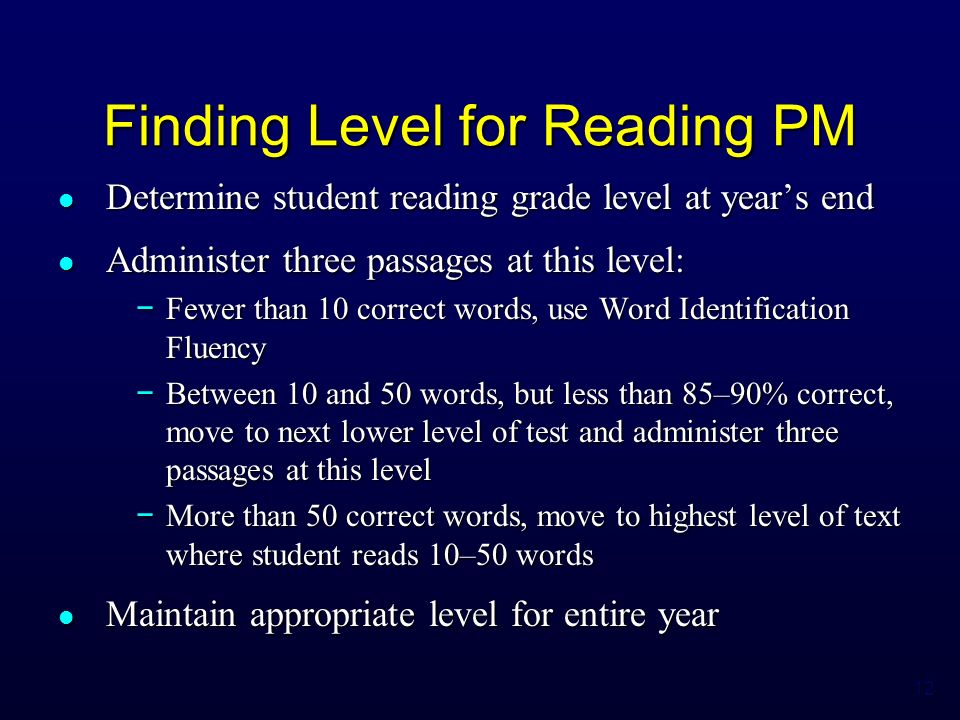 12 Finding Level for Reading PM Determine student reading grade level at year’s end Determine student reading grade level at year’s end Administer three passages at this level: Administer three passages at this level: − Fewer than 10 correct words, use Word Identification Fluency − Between 10 and 50 words, but less than 85–90% correct, move to next lower level of test and administer three passages at this level − More than 50 correct words, move to highest level of text where student reads 10–50 words Maintain appropriate level for entire year Maintain appropriate level for entire year