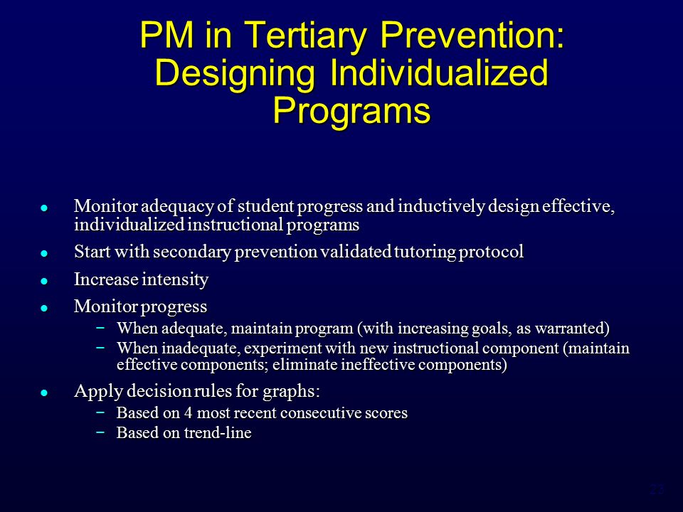 23 PM in Tertiary Prevention: Designing Individualized Programs Monitor adequacy of student progress and inductively design effective, individualized instructional programs Monitor adequacy of student progress and inductively design effective, individualized instructional programs Start with secondary prevention validated tutoring protocol Start with secondary prevention validated tutoring protocol Increase intensity Increase intensity Monitor progress Monitor progress − When adequate, maintain program (with increasing goals, as warranted) − When inadequate, experiment with new instructional component (maintain effective components; eliminate ineffective components) Apply decision rules for graphs: Apply decision rules for graphs: − Based on 4 most recent consecutive scores − Based on trend-line