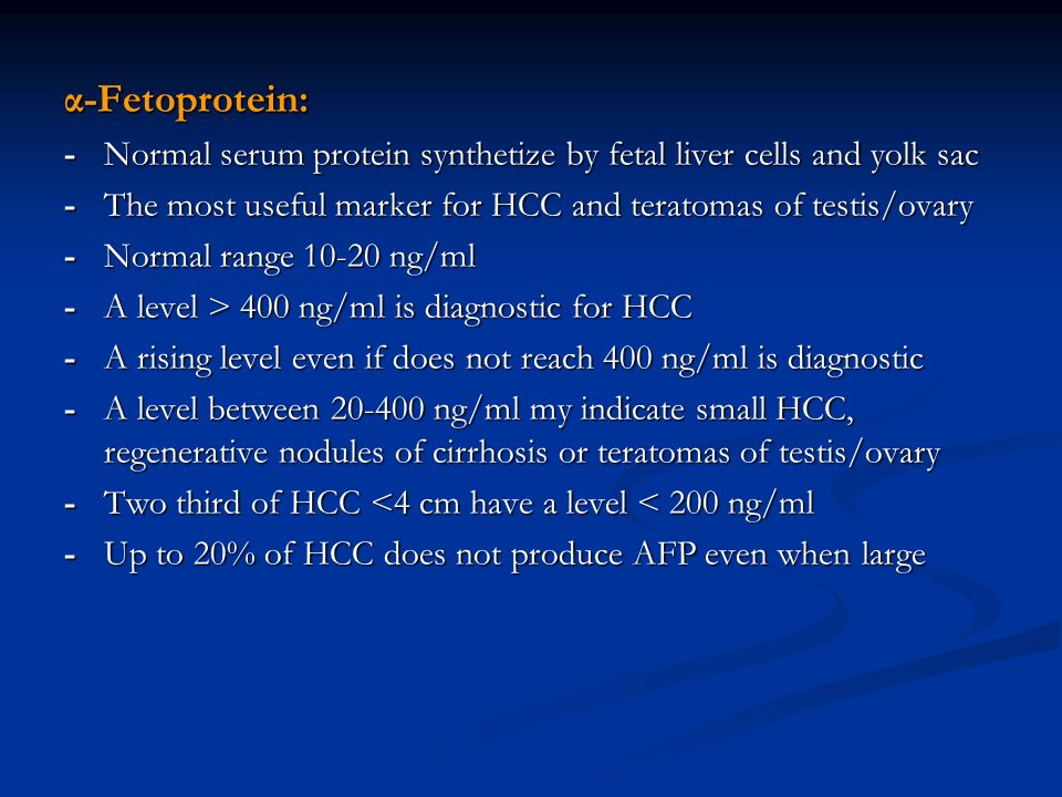 α-Fetoprotein: -Normal serum protein synthetize by fetal liver cells and yolk sac -The most useful marker for HCC and teratomas of testis/ovary -Normal range ng/ml -A level > 400 ng/ml is diagnostic for HCC -A rising level even if does not reach 400 ng/ml is diagnostic -A level between ng/ml my indicate small HCC, regenerative nodules of cirrhosis or teratomas of testis/ovary -Two third of HCC <4 cm have a level < 200 ng/ml -Up to 20% of HCC does not produce AFP even when large