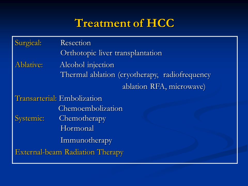 Treatment of HCC Surgical: Resection Orthotopic liver transplantation Ablative: Alcohol injection Thermal ablation (cryotherapy, radiofrequency ablation RFA, microwave) ablation RFA, microwave) Transarterial: Embolization Chemoembolization Systemic: Chemotherapy Hormonal Immunotherapy Immunotherapy External-beam Radiation Therapy